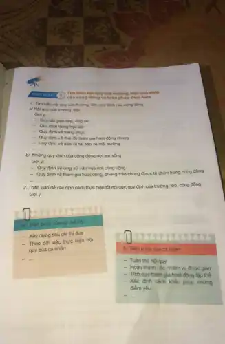 Tìm hiếu nội quy của trường, lớp, quy định
của cộng đóng và biện pháp thực hiện
1. Tìm hiểu nội quy của trường, lớp quy định của cộng đồng.
a/ Nội quy của trường, lớp.
Goi ý:
- Quy tắc giao tiếp, ứng xử
- Quy định trong học tập
- Quy định về trang phục
- Quy định về thái độ tham gia hoạt động chung
- Quy định về bảo vệ tài sản và môi trường
__
b/ Những quy định của cộng đồng nơi em sống.
Gợi ý:
- Quy định về ứng xử vǎn hoá nơi công cộng
- Quy định về tham gia hoạt động , phong trào chung được tổ chức trong cộng đồng
__
2. Thảo luận để xác định cách thực hiện tốt nội quy,quy định của trường lớp, cộng đồng.
a/ Biện pháp của tập thể lớp:
- Xây dựng tiêu chí thi đua
- Theo dõi việc thực hiện nội
quy của cá nhân
__
b/ Biện pháp của cá nhân:
- Tuân thủ nội quy
- Hoàn thành các nhiệm vụ được giao
- Tích cực tham gia hoạt động tập thể
- Xác định cách khắc phục những
điểm yếu
__