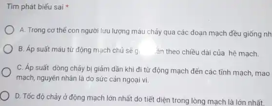 Tìm phát biểu sai
A. Trong cơ thế con người lưu lượng máu chảy qua các đoạn mạch đều giống nh
B. Áp suất máu từ động mạch chủ sẽ g.
ần theo chiều dài của hệ mạch.
C. Áp suất dòng chảy bị giảm dần khi đi từ động mạch đến các tĩnh mạch, mao
mạch, nguyên nhân là do sức cản ngoại vi.
D. Tốc độ chảy ở động mạch lớn nhất do tiết diện trong lòng mạch là lớn nhất.