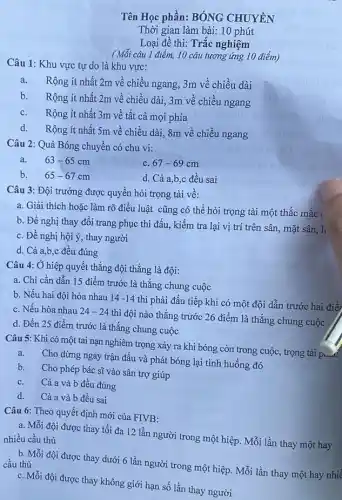 Tên Học phần: BÓNG CHUYÊN
Thời gian làm bài: 10 phút
Loại đề thi: Trắc nghiệm
( Mỗi câu 1 điểm, 10 câu tương ứng 10 điểm)
Câu 1: Khu vực tự do là khu vực:
a. Rộng ít nhất 2m về chiều ngang, 3m về chiều dài
b. Rộng ít nhất 2m về chiều dài , 3m về chiều ngang
C. Rộng ít nhất 3m về tất cả mọi phía
d. Rộng ít nhất 5m về chiều dài , 8m về chiều ngang
Câu 2: Quả Bóng chuyền có chu vi:
a. 63-65cm
C. 67-69cm
b. 65-67cm
d. Cả a,b,c đều sai
Câu 3: Đội trưởng được quyền hỏi trọng tài về:
a. Giải thích hoặc làm rõ điều luật cũng có thể hỏi trọng tài một thắc mắc
b. Đề nghị thay đổi trang phục thi đấu, kiểm tra lại vi trí trên sân, mặt sân, li
C. Đề nghị hội ý, thay người
d. Cả a,b,c đều đúng
Câu 4: Ở hiệp quyết thẳng đội thắng là đội:
a. Chỉ cần dẫn 15 điểm trước là thắng chung cuộc
b. Nếu hai đội hòa nhau 14-14
thì phải đấu tiếp khi có một đội dẫn trước hai điểm
C. Nếu hòa nhau 24-24
thì đội nào thắng trước 26 điểm là thắng chung cuộc
d. Đến 25 điểm trước là thắng chung cuộc
Câu 5: Khi có một tai nạn nghiêm trọng xảy ra khi bóng còn trong cuộc , trọng tài p.......
a. Cho dừng ngay trận đấu và phát bóng lại tình huống đó
b. Cho phép bác sĩ vào sân trợ giúp
C. Cảa và b đều đúng
d. Cả a và b đều sai
Câu 6: Theo quyết định mới của FIVB:
a. Mỗi đội được thay tối đa 12 lần người trong một hiệp. Mỗi lần thay một hay nhiều cầu thủ
b. Mỗi đội được thay dưới 6 lần người trong một hiệp. Mỗi lần thay một hay nhiê cầu thủ
C. Mỗi đội được thay không giới hạn số lần thay người