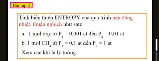 Tính biến thiên ENTROPY của quá trình nén đǎng
nhiệt, thuận nghịch như sau:
a. 1 mol oxy từ P_(1)=0,001 at đến P_(2)=0,01 at
b. 1 mol CH_(4) từ P_(1)=0,1 at đến P_(2)=1at
Xem các khí là lý tưởng.