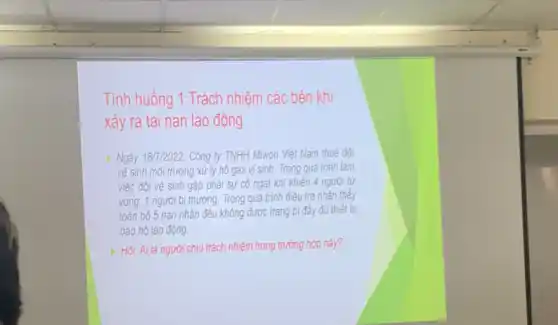 Tình huống 1:Trách nhiệm các bên khi
xảy ra tai nạn lao động
Ngày 187/2022, Công ty TNHH Miwon Việt Nam thuê đội
vệ sinh môi trường xử lý hố gas vi sinh. Trong quá trình làm
việc đội vệ sinh gặp phải sự có ngạt khí khiến 4 người từ
vong, 1 người bị thương. Trong quá trình điều tra nhận thấy
toàn bộ 5 nạn nhân đều không được trang bị đầy đủ thiết bi
bảo hộ lao động.
Hỏi: Ai là người chịu trách nhiệm trong trường hợp này?