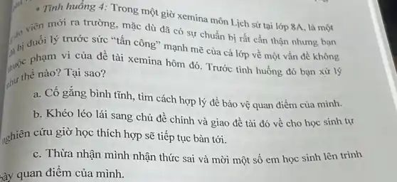 Tình huống 4:Trong một giờ xemina môn Lịch sử tại lớp 8A, là một
giáo viên lý trư trường, mặc dù đã có sự chuẩn bị rất cần thận nhưng bạn
hi đuối lý trước sức "tấn công" mạnh mẽ của cả lớp về một vấn đề không
nước phạm I của đề tài xemina hôm đó. Trước tinh huống đó bạn xử lý
thế thế nào? Tại sao?
a. Cố gắng bình tĩnh, tìm cách hợp lý để bảo vệ quan điểm của mình.
b. Khéo léo lái sang chủ đề chính và giao đề tài đó về cho học sinh tự
nghiên cứu giờ học thích hợp sẽ tiếp tục bàn tới.
c. Thừa nhận mình nhận thức sai và mời một số em học sinh lên trình
bày quan điểm của mình.