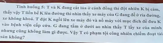 Tình huống 5: T và K đang cắt lúa ở cánh đồng thì đột nhiên K bị cảm,
thấy vậy T liền bế K lên đường thì nhìn thấy xe máy của G đang đề ở ria đường,
xe không khoá. T đặt K ngồi lên xe máy đó và nô máy với mục đích đề đưa K
vào bệnh viện cấp cứu. G đang tắm ở dưới ao nhìn thấy T lấy xe của minh
nhưng cũng không làm gì được. Vậy T có phạm tội công nhiên chiếm đoạt tài
sản không?