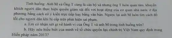 Tình huống:Anh M và Ông T cùng là cán bộ xã nhưng ông T luôn quan tâm , khuyến
khích người dân thực hiện quyền giám sát đối với hoạt động của cơ quan nhà nước ở địa
phương bằng cách có ý kiến trực tiếp hay bằng vǎn bản . Ngược lại anh M luôn tìm cách đồ
lỗi cho người dân khi bị cấp trên phát hiện sai phạm.
a. Em có nhận xét gì về hành vi của Ông T và anh M trong tình huống trên?
b. Hãy nêu hiểu biết của mình vê tô chức quyên lực chính trị Việt Nam quy định trong
Hiến pháp nǎm 2013?