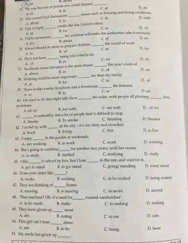 A. to
32. The council had discussions
__
issues such as housing and living conditions
A. about
D. with
B. to
C. in
A. in
.
31. He was the sort of person you could depend
__
C. at
D. on
B. in
B. about
A. at
34. Public awareness
__
the problem will make the authorities take it seriously
D. on
B. about
C. of
33. I try to reply __
emails the day I receive them
C. to
D. of
B. for
A. for
35. School should do more to prepare children
__ the world of work
D. for
A. to
B. of
C. at
36. She's not keen __
being told what to do
C. for
D. on
B. at
A. of
37. Southeast Asian literature is the main theme
__ this year's festival
A. about
D. on
B. in
C of
38. Nothing could be more important
__ me than my family
D. of
A. at
B. for
C. to
39. There is also a relay broadcast and a livestream
__ the Internet
D. on
A. to
B. in
C. at
40. He used to do late-night talk show __ the radio, with people all phoning __ their
problems.
D. of/ for
A. at/on
B. for/ with
C. on/with
41. __ is unhealthy, but a lot of people find it difficult to stop.
D. Smokes
A. Smoke
B. To smoke
C. Smoking
42. I'm fed up with __ in the city -it's too dirty and crowded.
D. to live
A. lived
B. living
C. live
43. I enjoy __ in the garden at weekends.
C. work
D. working
A. am working
B. to work
44. She's going to continue __ for another two years until her exams.
A. to study
B. studied
C. studying
D. study
45. I like __ to school by bus but I hate __ in the rain and wait for it.
A. go/ to stand
B. to go/ stand
C. going/ standing
D. went/ stood
? 46. Does your sister like __ ?
A. cooks
B. cooking
C. to be cooked
D. being cooked
47. They are thinking of __ house.
A. moving
B. is moving
C. to move
D. moved
48. That machine? Oh , it's used for __ toasted sandwiches'.
A. to be made
B. make
C. to making
D. making
49. They have given up __ meat.
A. ate
B. eating
C. to eat
D. eats
50. This girl can't bear alone. __
A. am
B to be
C. being
D. been
51. My uncle has given up __
.