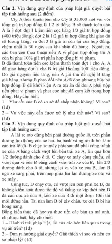 top gropingon
Câu 2. Vận dụng quy định của pháp luật giải quyết bài
tập tình huống sau (2 điểm)
Cty A thỏa thuận bán cho Cty B35.000 mét vải với
tổng giá trị hợp đồng là 1.2 tỷ đồng. B sẽ thanh toán cho
A là 3 đợt:đợt 1 kiêm tiền cọc bằng 1/3 giá trị hợp đồng
(400 triệu đồng); đợt 2 là 1/2 giá trị hợp đồng khi giao đủ
số lượng hàng; và đợt 3 là giá trị còn lại của hợp đồng,
chậm nhất là 30 ngày sau khi nhận đủ hàng . Ngoài ra,
các bên còn thỏa thuận nếu A vi phạm hợp đồng thì A
còn bị phạt 10%  giá trị phần hợp đông bị vi phạm.
B đã thanh toán tiền cọc kiêm thanh toán đợt 1 cho A. A
đã giao hàng đợt 1 cho B trị giá khoảng 100 triệu đồng
Do giá nguyên liệu tǎng, nên A gửi thư đề nghị B tǎng
giá hàng, nhưng B phản đôi nên A đã đơn phương hủy bỏ
hợp đồng. B đã khởi kiện A ra tòa án để đòi A phải nộp
tiến phạt vi phạm và phạt cọc như đã cam kết trong hợp
đồng. Hãy cho biết:
1 - Yêu cầu của B có cơ sở để chấp nhận không? Vì sao?
(1đ)
2 - Vụ việc này cần được xử lý như thế nào? Vì sao?
(1d)
Câu 3. Vận dụng quy định của pháp luật giải quyết bài
tập tình huống sau :
A lái xe oto dừng bên phải đường quốc lộ, trên phần
đường lưu thông của xe hai, ba bánh và người đi bộ , làm
cản trở lối đi . B chạy xe máy phía sau đã phải vòng tránh
xe của A bằng cách vượt lên bên trái xe A, lấn qua hơn
1/2 đường dành cho ô tô. C chạy xe máy cùng chiều, cố
vượt qua xe của B bằng cách vượt trái xe của B . lấn 2/3
đường dành cho ô tô, nhưng lại va vào xe của B , làm B
ngã xe sang phải,trên mép giữa hai làn đường xe oto và
xe máy .
Cùng lúc, D chạy oto, cố vượt lên bên phải xe B .do
không kiểm soát được tốc độ và thắng xe kịp thời nên D
đã cán qua xe của B, kéo xe của B đi một đoạn 10m thì
mới dừng hǎn. Tai nạn làm B bị gãy chân, xe của B bị hư
hỏng nặng.
Bằng kiến thức đã học và thực tiễn các bản án mà anh,
chị được biết, hãy cho biết:
1 - Hành vi trái pháp luật, lỗi của các bên liên quan trong
vụ án trên? (1đ)
2 - Đưa ra hướng giải quyết? Giải thích vì sao và nêu cơ
sở pháp lý? (1đ)