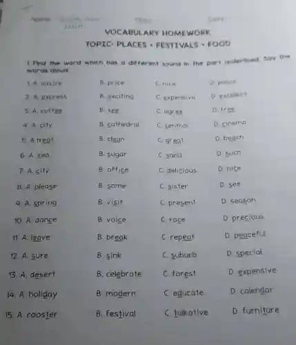 TOPICI PLACES -FESTIVALS .FOOD
1. Find the word which has a different sound in the part underlined say the
words aloud.
1. A. adv]ce
B. price
C. nice
D. police
2. A. express
B. exciting
C. expensive
D. excellent
3. A. coffee
B. see
C. agree
D. free
4. A. city
B. cathedral
C. central
D. cinema
5. A.treat
B. clean
C. great
D. beach
6. A. sea
B. sugar
C. sand
D. such
7. A. city
B. office
C. delicious
D. nice
8. A. please
B. some
C. sister
D. see
9. A. spring
B. visit
C. present
D. season
10. A. dance
B. voice
C. race
D. precious
11. A. leave
B. break
C. repeat
D. peaceful
12. A. sure
B. sink
C. suburb
D. special
13. A. desert
B. celebrate
C. forest
D. expensive
14. A. holiday
B. modern
C. educate
D. calendar
15. A. rooster
B. festival
C. talkative
D. furniture