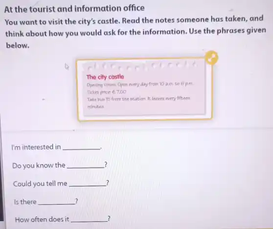 At the tourist and information office
You want to visit the city's castle Read the notes someone has taken and
think about how you would ask for the information. Use the phrases given
below.
The city castle
Opening times: Open every day from 10 a.m. to 6 p.m
Ticket price: e7.00
Take bus 15 from the station. It leaves every fifteen
minutes.
I'm interested in __
? Do you know the __ ?
Could you tell me __
? Is there __
? How often does it __