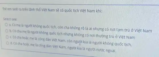 Trè em sinh ra trên lãnh thổ Việt Nam sẽ có quốc tịch Việt Nam khi:
Select one:
a. Có me là người không quốctich, còn cha không rõ là ai nhưng có nơi tạm trú ở Việt Nam
b. Có cha me là người không quốc tịch nhưng không có nơi thường trú ở Việt Nam
c. Có cha hoàc mẹ là công dân Việt Nam, còn người kia là người không quốc tịch.
d. Có cha hoǎc mẹ là công dân Việt Nam, người kia là người nước ngoài.