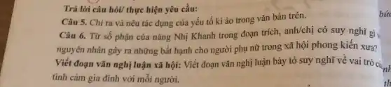 Trả lời câu hỏi/ thực hiện yêu cầu:
Câu 5. Chỉ ra và nêu tác dụng của yếu tố kì ào trong vǎn bản trên.
Câu 6. Từ số phận của nàng Nhị Khanh trong đoạn trích,
anh/chi có suy nghĩ gì
nguyên nhân gây ra những bất hạnh cho người phụ nữ trong xã hội phong kiến xưa?
Viết đoạn vǎn nghị luận xã hội: Viết đoạn vǎn nghị luận bày tỏ suy nghĩ về vai trò cứn
tình cảm gia đình với mỗi người.
bic