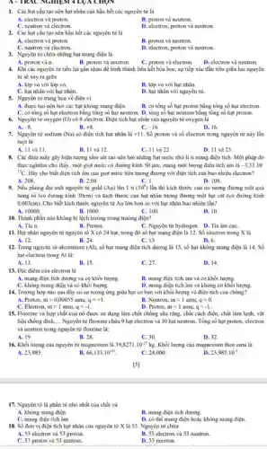 A - TRAC NGHIEM 4 LUA CHỌN
1. Các hạt cấu tạo nên hạt nhân của hầu hết các nguyên tử là
A. electron và proton.
B. proton và neutron
C. neutron và electron.
D. electron, proton và neutron.
2. Các hạt cấu tạo nên hầu hết các nguyên tử là
A. electron và proton.
B. proton và neutron.
C. neutron và electron.
D. electron, proton và neutron.
3. Nguyên tử chứa những hạt mang điện là
A. proton và a.
B. proton và neutron.
D. electron và neutron.
4. Khi các nguyên từ tiến lại gần nhau để hình thành liên kết hóa họC.sự tiếp xúc đầu tiên giữa hai nguyên
tử sẽ xảy ra giữa
A. lớp vỏ với lớp vò.
B. lớp vỏ với hạt nhân.
C. hạt nhân với hạt nhân.
D. hạt nhân với nguyên tử.
5. Nguyên từ trung hòa về điện vì
A. được tạo nên bởi các hạt không mang điện.
B. có tổng số hạt proton bằng tổng số hạt electron.
C. có tông số hạt electron bằng tổng số hạt neutron. D tổng số hạt neutron bằng tổng số hạt proton.
6. Nguyên tư oxygen (O) có 8 electron. Điện tích hạt nhân của nguyên tử oxygen là
A. -8
B. +8
C. -16
D. 16.
7. Nguyên từ sodium (Na) có điện tích hạt nhân là i+11 . Số proton và số electron trong nguyên tử này lần
lượt là:
A. 11 và 11.
B. II và 12.
C. 11 và 22.
D. II và 23.
8. Các đám mây gây hiện tượng sắm sét tao nên bởi những hạt nước nhỏ li ti mang điện tích. Một phép đo
thực nghiệm cho thấy.một giọt nước có đường kính 50 jum mang một lượng điện tích âm là -3,33.10^-
{}^17C Hãy cho biết điện tích âm của giọt nước trên tương đương với điện tích của bao nhiều electron?
A. 208.
B. 2,08
C. 1.
D. 108.
9. Nếu phóng đại một nguyên tử gold (Au) lên 1 tỉ (10^9) lần thì kích thước của nó tương đương một quả
bóng rổ (có đường kinh 30cm) và kích thước của hạt nhân tương đương một hạt cát (có đường kính
0,003cm) Cho biết kích thước nguyên tử Au lớn hơn so với hạt nhân bao nhiêu lần?
A. 10000
B. 1000
C. 100.
D. 10.
10. Thành phần nào không bị lệch hướng trong trường điện?
A. Tia a.
B. Proton.
C. Nguyên tử hydrogen.D. Tia âm cực
11. Hạt nhân nguyên tử nguyên tố X có 24 hạt, trong đó số hạt mang điện là 12. Số electron trong X là
A. 12
B. 24
C. 13.
D. 6.
12. Trong nguyên từ aluminium (Al), số hạt mang điện tích dương là 13, số hạt không mang điện là 14. Số
hạt electron trong Al là:
A. 13.
B. 15.
C. 27.
D. 14.
13. Đặc điếm của electron là
A. mang điện tích dương và có khối lượng.
B. mang điện tích âm và có khối lượng.
C. không mang điện và có khối lượng.
D. mang điện tích âm và không có khối lượng
14. Trường hợp nào sau đây có sự tương ứng giữa hạt cơ bản với khối lượng và điện tích của chúng?
A. Proton. mapprox 0,00055amu,q=+1.
B. Neutron. mapprox 1amu,q=0.
C. Electron mapprox 1amu,q=-1.
D. Proton. mapprox 1amu,q=-1.
15. Fluorine và hợp chất của nó được sử dụng làm chất chống sâu rǎng, chất cách điện, chất làm lạnh, vật
liệu chống dinh __ Nguyên tử fluorine chứa 9 hạt electron và 10 hạt neutron. Tổng số hạt proton, electron
và neutron trong nguyên từ fluorine là:
A. 19.
B. 28.
C. 30.
D. 32.
16. Khối lượng của nguyên tử magnesium là 39,8271cdot 10^-27 kg. Khối lượng của magnesium theo amu là
A. 23.985	B. 66,133cdot 10^-51	C. 24,000
D. 23,985cdot 10^-3
[5]
17. Nguyên tử là phần tử nhỏ nhất của chất và
A. không mang điện.
B. mang điện tích dưong.
C. mang điện tích âm.
D. có thể mang điện hoặc không mang điện.
18. Số đơn vị điện tích hạt nhân của nguyên tử X là 53. Nguyên tử chứa
A. 53 electron và 53 proton.
B. 53 electron và 53 neutron.
C. 53 proton và 53 neutron.
D. 53 neutron.