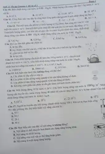 Trang 2
Câu 10. Biết nhiệt dung của nước là
4180J/kg.K
.Nhiệt lượng cần cung cấp cho 1 kg nước ở
20^circ C
sôi là :
D. 10.10^4J
C. 33,44,10^4J
Yatli 12. Ôn tập Chương 1 Đề ôn số 2
A. 8.10^4J
B. 32.10^3J
Câu 11. Công thức nào sau đây là công thức tổng quát của nguyên lí một nhiệt động lực học ?
D. Delta U=A
B. Delta U=Q
C. Delta U=A+Q
A. A+Q=0
Câu 12. Thả một quả cầu nhôm có khối lượng 0,5 kg được đun nóng tới
100^circ C vào
một cốc nước ở 20^circ C
Sau một thời gian nhiệt độ của quả cầu và của nước đều bằng
35^circ C
Tính khối lượng nướC.coi như chỉ có quả cầu và nước truyền nhiệt cho nhau . Biết nhiệt
dung riêng của nhôm là
880J/kg.K
của nước là 4180J/kgcdot K
D. 0,456 kg.
A. 5,62 kg
B. 4,54 kg
(1)5cdot (0.562kg.
Câu 13. Lực liên kết giữa các phân tử:
A. là lực đầy.
B. tuỳ thuộc vào thể của nó, ở thể rắn là lực hút còn ở thể khí lại là lực đầy.
C. gồm cả lực hút và lực đầy.
D. là lực hút.
Câu 14. Tính nhiệt lượng cần thiết để làm cho 10 kg nước ở
25^circ C chuyền hoá
thành hơi nước ở 100^circ C
Cho biết nhiệt dung riêng của nước là 4180 J/kg.K,
nhiệt hoá hơi riêng của nước ở
100^circ C là 2,3.10^6J/kg.K
D. 26135 kJ
A. 23000 kJ.
B. 19865 kJ.
C. 3135 kJ
Câu 15. Kết luận nào dưới đây không đúng với thể rắn?
A. Các phân tử sắp xếp có trật tự.
B. Các phân tử dao động xung quanh vị trí cân bằng không cố định.
C. Các phân tử dao động xung quanh vi trí cân bằng cố định.
D. Khoảng cách giữa các phân tử rất gần nhau (cỡ kích thước phân tử)
Câu 16. Một thùng đựng 10 lít nước ở
20^circ C
Cho khối lượng riêng của nước là
1000kg/m^3 . Nhiệ
lượng cần truyền cho nước trong thùng để nhiệt độ của nó tǎng lên tới
70^circ C
là bao nhiêu? Cho biể
nhiệt dung riêng của nước là
4200J/kgcdot K
D. 10^6J
B. 10^5J
C. 21.10^5J
A. 5.10^6J
Câu 17. Người ta truyền cho khí trong xilanh nhiệt lượng 100 J. Khí nở ra thực hiện công
70 J đẩy pittông lên Độ biến thiên nội nǎng của khí là :
A. 50J.
B. 30J.
C. 20J.
D. 40J.
Câu 18. Phát biểu nào sau đây về nội nǎng là không đúng?
A. Nội nǎng có thể chuyển hoá thành các dạng nǎng lượng kháC.
B. Nội nǎng là nhiệt lượng.
C. Nội nǎng của một vật có thể tǎng hoặc giảm.
D. Nội nǎng là một dạng nǎng lượng.