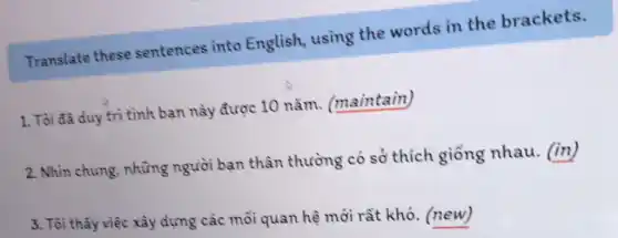 Translate these sentences into English, using the words in the brackets.
1. Tôi đã duy trì tình bạn này được 10 nǎm (maintain)
2. Nhìn chung những người bạn thân thường có sở thích giống nhau. (in)
3. Tôi thẩy việc xây dựng các mỗi quan hệ mới rất khó. (new)