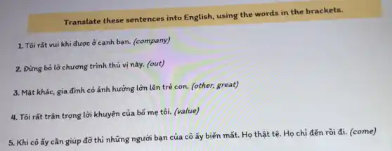 Translate these sentences into English, using the words in the brackets.
1. Tôi rất vui khi được ở cạnh bạn.(company)
2. Đừng bỏ lờ chương trình thú vị này . (out)
3. Mặt khác, gia đình có ảnh hưởng lớn lên trẻ con. (other,great)
4. Tôi rất trân trọng lời khuyên của bố mẹ tôi. (value)
5. Khi cô ấy cần giúp đỡ thì những người bạn của cô ấy biến mất.Họ thật tệ. Họ chỉ đến rồi đi.(come)