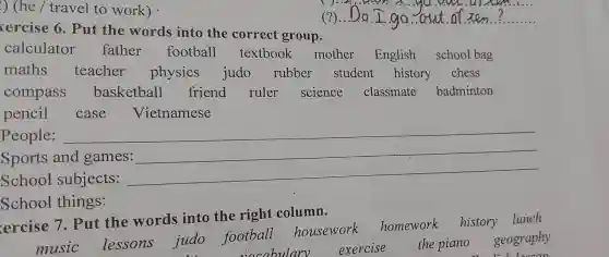 ) (he /travel to work)
. 40.. 9. M.
(?) __ Do . L.go aut of Ien ? .......
xercise 6. Put the words into the correct group.
calculator father football textbook mother English school bag
maths teacher physics judo rubber student history chess
compass basketball friend ruler science classmate badminton
pencil case Vietnamese
People: __
Sports and games:
School subjects:
__
School things:
ercise 7 . Put the words into the right column.
music lessons judo football housework
homework history lunch
vocabulary exercise
the piano geography
couldn't