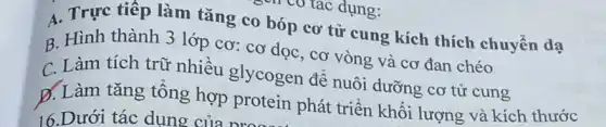 A. Trực tiếp làm tǎng co bóp cơ tử cung kích thích chuyển dạ
B. Hình thành 3 lớp cơ: cơ dọc , cơ vòng và cơ đan chéo
C. Làm tích trữ nhiều glycogen để nuôi dưỡng cơ tử cung
D. Làm tǎng tổng hợp protein phát triển khối lượng và kích thước
16.Dưới tác dụng của nroa
có có tác dụng: