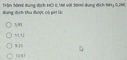 Trộn 50ml dung dịch HCl 0,1M với 50ml dung dịch NH_(3) 0,2M,
dung dịch thu được có pH là:
5.93
11,12
9.25
10.97