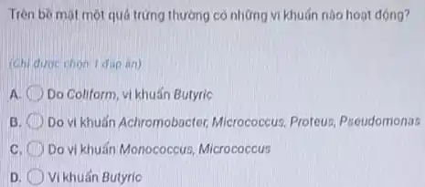 Trên bè một một quá trứng thường có những vi khuấn nào hoat động?
(Ch) durc chon I đip án)
a Do Coliform, vi khuẩn Butyric
B Do vi khuẩn Achromobacter,Micrococcus, Proteus Pseudomonas
c Do vi khuấn Monococcus Micrococcus
D Vi khuẩn Butyric