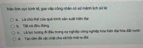 Trên lĩnh vực kinh tế , giai cấp công nhân có sứ mệnh lịch sử là:
a. Là chủ thể của quá trình sản xuất hiện đại
b. Tất cả đều đúng
c. Là lực lượng đi đầu trong sự nghiệp công nghiệp hóa hiện đại hóa đất nước
d. Tạo tiền đề vật chất cho xã hội mới ra đời