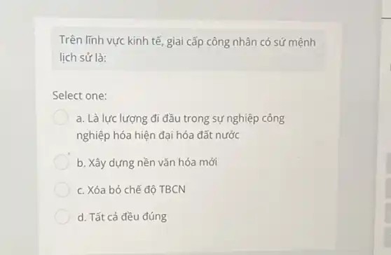 Trên lĩnh vực kinh tế, giai cấp công nhân có sứ mệnh
lịch sử là:
Select one:
a. Là lực lượng đi đầu trong sự nghiệp công
nghiệp hóa hiện đại hóa đất nước
b. Xây dựng nền vǎn hóa mới
c. Xóa bỏ chế đô TBCN
d. Tất cả đều đúng