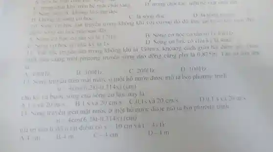 A. trên be mạt chat KIII.long.
C. trong chất khí.trên bề mặt chất long.
D trong chất khí.trên bê mat chât rân.
9. Song âm: A không là sóng dọC.
C. là song dọc
D. là sóng ngang.
B không là sóng co họC.
10 Song co hoc lan truyền trong không khí với cường độ du lớn. tai ta có the cam thu
dước song cơ học nào sau đây:
A Song co học có tân số là 12Hz.
B . Sóng cơ học có tần số là 40kHz
c Sóng co hoc có chu kỳ là Is.
D . Sóng cơ học có chu kỳ là 4ms.
11.Vận tốc truyên âm trong không khí là
330m/s khoảng cách giữa hai điểm gần nhau
nhật trên cùng một phương truyên sóng dao động cùng pha là 0.825m . Tần số của âm
là:
A.400Hz
B 300Hz.
C . 200Hz.
D . 100Hz
12 Sóng truyên trên mắt nước ở một hô nước được mô ta bởi phương trinh:
u=4cos(6,28t-0,314x)(cm)
chu kỳ và bước sóng của sóng cơ học này là:
C.O.ls và 20cm/s
D. 0.1 s và 20m/s
B.Is và 20cm/s
A.Is và 20m/s
13 . Sóng truyên trên mặt nước ở một hô nước được mô ta bởi phương trình:
u=4cos(6.28t-0.314x)(cm)
giá trị của li do u tai điểm có
x=10cm và t=4s là:
D. -4m
A.4 cm
B.4 m
C -4cm