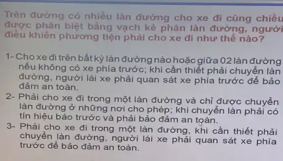 Trên đường có nhiều làn đường cho xe đi cùng chiều
được phân biệt bằng vạch kẻ phân làn đường , người
điều khiển phương tiện phải cho xe đi như thế nào?
1-Choxe đi trên bất kỳ làn đường nào hoặc giữa 02 làn đường
nếu không có xe phía trước; khi cần thiết phải chuyển làn
đường, người lái xe phải quan sát xe phía trước để bảo
đảm an toàn.
2- Phải cho xe đi trong một làn đường và chỉ được chuyển
làn đường ở những nơi cho phép;khi chuyển làn phải có
tín hiệu báo trước và phải bảo đảm an toàn.
3- Phải cho xe đi trong một làn đường, khi cần thiết phải
chuyển làn đường , người lái xe phải quan sát xe phía
trước để bảo đảm an toàn.