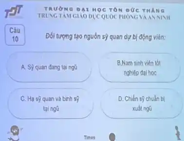 TRƯỜNG DAI HOCTON DUC
TRUNG TAM GIÁO DUCQUOC PHONG VAANNINI
Đối tượng tạo nguồn sợ quan dự bị động viên:
A. S) quan đang tai ngG
B.Nam sinh viên tốt
nghiệp đại học
C. Hạ s9 quan và binh s?
tại ngũ
D. Chiến sợ chuấn bị
xuất ngũ