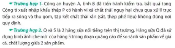 * Trường hợp 1. Công an huyện A, tỉnh B đã tiến hành kiểm tra, bắt quả tang
Công ti xuất nhập khẩu thép P có hành vi xả chất thải nguy hại chưa qua xử lí trục
tiếp ra sông và thu gom, tập kết chất thải rắn (sắt thép phế liệu) không đúng nơi
quy định.
* Trường hợp 2. Q và S là 2 hǎng sữa nối tiếng trên thị trường. Hǎng sữa Q đã sử
dụng hình ảnh che mờ của hãng S trong đoạn quảng cáo để so sánh sản phẩm vé giá
cả, chất lượng giữa 2 sản phẩm.