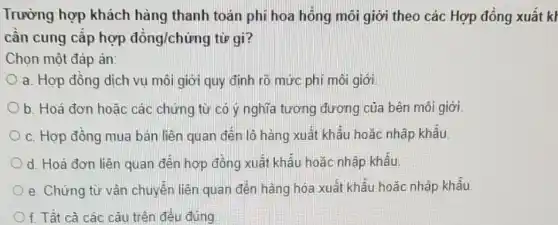 Trường hợp khách hàng thanh toán phí hoa hồng môi giới theo các Hợp đồng xuât kh
cân cung cấp hợp đồng/chứng từ gì?
Chọn một đáp án:
a. Hợp đồng dịch vụ môi giới quy định rõ mức phí môi giới.
b. Hoá đơn hoǎc các chứng từ có ý nghĩa tương đương của bên môi giới.
c. Hợp đồng mua bán liền quan đến lô hàng xuất khẩu hoặc nhập khẩu
d. Hoá đơn liên quan đến hợp đồng xuất khẩu hoặc nhập khẩu
e. Chứng từ vận chuyển liên quan đến hàng hóa xuất khâu hoặc nhập khẩu
f. Tât cà các câu trên đều đúng.