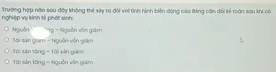 Trường hợp nào sau đây không thể xảy ra đối với tình hình biến động của Bảng cân đối kế toán sau khi có
nghiệp vụ kinh tế phát sinh:
Nguốn "ng - Nguồn vốn giảm
Tài sản giam - Nguồn vốn giảm
Tài sản tǎng - Tài sản giảm
Tài sản tǎng -Nguốn vốn giảm