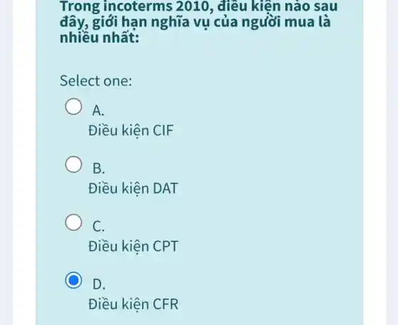 Trong incoterms 2010 , điều kiện nào sau
đây, giới hạn nghĩa vụ của người mua là
nhiều nhất:
Select one:
A.
Điều kiên CIF
B.
Điều kiện DAT
C.
Điều kiện CPT
C
D.
Điều kiện CFR