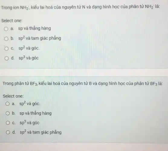 Trong ion NH_(2) kiểu lai hoá của nguyên tử N và dạng hình học của phân tử NH_(2)^- là:
Select one:
a. sp và thẳng hàng
b. sp^2 và tam giác phẳng
C. sp^2 và góC.
Od. sp^3 và góc
Trong phân tử BF_(3) kiểu lai hoá của nguyên tử B và dạng hình học của phân tử BF_(3) là:
Select one:
a. sp^2 và góc
b. sp và thẳng hàng
C. sp^3 và góc
d. sp^2 và tam giác phẳng