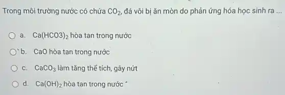 Trong môi trường nước có chứa AO_(2), đá vôi bị ǎn mòn do phản ứng hóa học sinh ra __
a. Ca(HCO3)_(2) hòa tan trong nước
b. CaO hòa tan trong nước
C. CaCO_(3) làm tǎng thể tích, gây nứt
d. Ca(OH)_(2) hòa tan trong nước