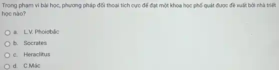 Trong phạm vi bài học , phương pháp đối thoại tích cực để đạt một khoa học phổ quát được đề xuất bởi nhà triết
học nào?
a. LV. Phoiobǎc
b. Socrates
C. Heraclitus
d. C.Mác