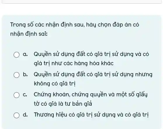 Trong số các nhận định sau, hãy chọn đáp án có
nhận định sai:
a. Quyền sử dụng đất có giá trị sử dụng và có
giá trị như các hàng hóa khác
b. Quyền sử dụng đất có giá trị sử dụng nhưng
không có giá tri
c. Chứng khoán , chứng quyền và một số giấy
tờ có giá là tư bản giả
d. Thương hiệu có giá trị sử dụng và có giá trị