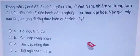 Trong thời kỳ quá độ lên chủ nghĩa xã hội ở Việt Nam , nhiệm vụ trung tâm
là phát triển kinh tế, tiến hành công nghiệp hóa, hiện đại hóa. Vậy giai cấp
nào là lực lượng đi đầu thực hiện quá trình này?
a. Độingũ trí thức
b. Giai cấp công nhân
c. Giai cấp nông dân
d. Đội ngũ doanh nhân