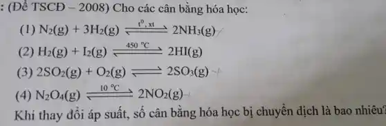 : (Đề TSCĐ -2008) Cho các cân bằng hóa học:
(1) N_(2)(g)+3H_(2)(g)leftharpoons ^0,xt 2NH_(3)(g)
(2) H_(2)(g)+I_(2)(g)leftharpoons 450^circ C 2HI(g)
(3) 2SO_(2)(g)+O_(2)(g)leftharpoons 2SO_(3)(g)
(4) N_(2)O_(4)(g)leftharpoons 2NO_(2)(g)
Khi thay đổi áp suất, sô cân bằng hóa học bị chuyển dịch là bao nhiêu?