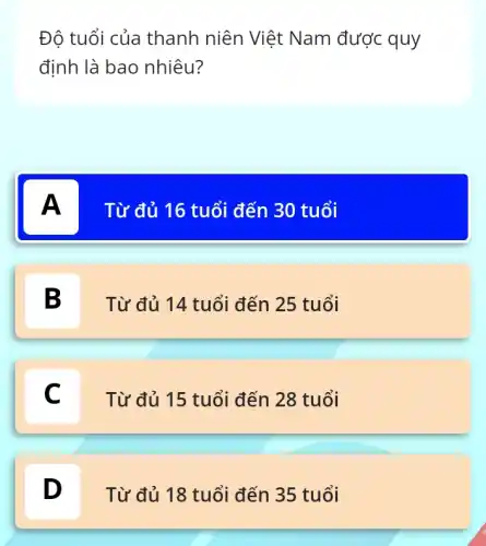 Độ tuổi của thanh niên Việt Nam được quy
định là bao nhiêu?
A
A
Từ đủ 16 tuổi đến 30 tuổi
B
Từ đủ 14 tuổi đến 25 tuổi
C c
Từ đủ 15 tuổi đến 28 tuổi
D
Từ đủ 18 tuổi đến 35 tuổi