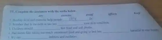 TV . Complete the sentences with the verbs below.
keep
are
exercise
avoid
affects
I . Healthy food and exercise help people __ fit.
2 .Weather that is too cold or too hot __ your skin condition.
3 . Children should __ fast food and soft drinks.
4.Bad habits like eating too much sweetened food and going to bed late
__ harmful to our health
5.We can __ indoors and outdoors.