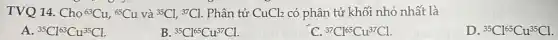 TVQ 14. Cho (}^63Cu,^65Cu và {)^35Cl,^37Cl . Phân tử CuCl_(2) có phân tử khối nhỏ nhất là
A. {}^35Cl^63Cu^35Cl.
B. {}^35Cl^65Cu^37Cl
C. {}^37Cl^65Cu^37Cl
D. {}^35Cl^65Cu^35Cl