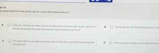 âu 14:
ân dụng những kiến thức đã học hãy chỉ ra luận điểm không chính xác:
A
Công cuộc xây dựng chủ nghĩa xã hội là một công việc mới mé, khó khǎn và phức tạp phải có
thời gian đế gia cấp công nhân từng bước làm quen với những công việc đó.
B
Thời kỳ quá độ là cần thiết để xây dựng cơ sở vật
C
Chủ nghĩa xã hội và chủ nghĩa tư bản khác nhau về chất, cǎn có một thời kỳ lịch sử nhất đinh
đế chuyến đói
D
Tất cácác quan hệ xã hội của chủ nghĩa xã hội tự