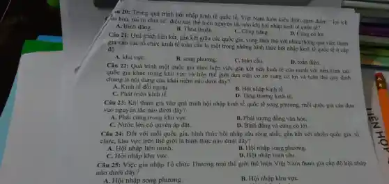 âu 20: Trong quá trình hội nhập kinh tế quốc tế. Việt Nam luôn kiên định quan điểm " lợi ich
giải hòa, núi ro chia sẻ"điều này thể hiện nguyên tắc nào khi hội nhập kinh tế quốc tế?
A. Bình đẳng.
B. Thỏa thuận.
C. Công bằng.
D. Cùng có lợi.
Câu 21: Quá trình liên kết, gắn kết giữa các quốc gia, vùng lãnh thổ với nhau thông qua việc tham
gia vào các tổ chức kinh tế toàn cầu là một trong những hình thức hội nhập kinh tế quốc tế ở cấp
độ
A. khu vựC.
B. song phương.
C. toàn cầu.
D. toàn diện.
Câu 22: Quá trình một quốc gia thực hiện việc gắn kết nền kinh tế của mình với nền kinh các
quốc gia khác trong khu vực và trên thế giới dựa trên cơ sở cùng có lợi và tuân thủ quy định
chung là nội dung của khái niệm nào dưới đây?
A. Kinh tế đối ngoại.
B. Hội nhập kinh tế.
C. Phát triển kinh tế.
D. Tǎng trường kinh tế.
Câu 23: Khi tham gia vào quá trình hội nhập kinh tế quốc tế song phương mỗi quốc gia cần dựa
vào nguyên tắc nào dưới đây?
A. Phải cùng trong khu vựC.
B. Phải tương đồng vǎn hóa.
C. Nước lớn có quyền áp đặt.
D. Bình đẳng và cùng có lợi.
Câu 24: Đối với mỗi quốc gia, hình thức hội nhập sâu rộng nhất, gắn kết với nhiều quốc gia.tổ
chức, khu vực trên thế giới là hình thức nào dưới đây?
A. Hội nhập liên minh.
C. Hội nhập khu vựC.
B. Hội nhập song phương.
D. Hội nhập toàn câu.
Câu 25: Việc gia nhập Tổ chức Thương mại thế giới thể hiện Việt Nam tham gia cấp độ hội nhập
nào dưới đây?
A. Hội nhập song phương.
B. Hội nhập khu vựC.