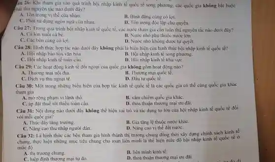 âu 26: Khi tham gia vào quá trình hội nhập kinh tế quốc tế song phương, các quốc gia không bắt buộc
phải thủ nguyên tắc nào dưới đây?
A. Tôn trọng vị thế của nhau.
B. Bình đẳng cùng có lợi.
C. Phải sử dụng ngôn ngữ của nhau.
D. Tôn trọng độc lập chủ quyền.
Câu 27: Trong quá trình hội nhập kinh tế quốc tế, các nước tham gia cân tuân thủ nguyên tắc nào dưới đây?
A. Cá lớn nuốt cá bé.
B. Nước nhỏ phụ thuộc nước lớn.
C. Các bên cùng có lợi.
D. Nước nhỏ không được tự quyết.
Câu 28: Hình thức hợp tác nào dưới đây không phải là biểu hiện của hình thức hội nhập kinh tế quốc tế?
A. Hội nhập bảo tôn vǎn hóa.
B. Hội nhập kinh tê song phương.
C. Hội nhập kinh tê toàn câu.
D. Hội nhập kinh tế khu vựC.
Câu 29: Các hoạt động kinh tế đối ngoại của quốc gia không gồm hoạt động nào?
A. Thương mại nội địa.
B. Thương mại quốc tê.
C. Dịch vụ thu ngoại tệ.
D. Đầu tư quốc tê.
Câu 30: Một trong những biểu hiện của hợp tác kinh tế quốc tế là các quốc gia có thể cùng quốc gia khác
tham gia
A. mở rộng phạm vi lãnh thổ.
B. xâm chiếm quốc gia kháC.
C. áp đặt thuế tốt thiểu toàn cầu.
D. thỏa thuận thương mại ưu đãi.
Câu 31: Nội dung nào dưới đây không thể hiện vai trò và tác dụng to lớn của hội nhập kinh tế quốc tế đối
với mỗi quốc gia ?
A. Thúc đây tǎng trưởng.
B. Gia tǎng lệ thuộc nước kháC.
C. Nâng cao thu nhập người dân.
D. Nâng cao vị thế đất nướC.
Câu 32: Là hình thức các bên tham gia hình thành thị trường chung đồng thời xây dựng chính sách kinh tế
chung, thực hiện những mục tiêu chung cho toàn liên minh là thể hiện mức độ hội nhập kinh tế quốc tế ở
mức độ
A. thị trường chung.
B. liên minh kinh tế.
C. hiệp định thương mại tự do.
D. thoả thuận thương mại ưu đãi.