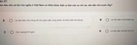 âu 27:
lên dân chủ xã hội chủ nghĩa ở Việt Nam có điểm khác biệt cơ bản nào so với các nền dân chủ trước đây?
Là nền dân chủ rộng rãi cho giai cấp công nhân và nhân dân lao động
Là nền dân chủ thuần tuý
C
Còn mang tính giai
Là nền dân chủ phi lịch sử