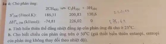 âu 4: Cho phản ứng:
__
2CH_(4(k))leftharpoons C_(2)H_(2(k))+3H_(2(k))
S_(298)^0(J/mol.K) 186,31	200,83 130.6
Delta H_(s,298)^0(kJ/mol) : -74,81	226,02 0
a. Tính biến thiên thế đẳng nhiệt đẳng áp của phản ứng đã cho ở 25^circ C
b. Cho biết chiêu của phản ứng trên ở 50^circ C (giả thiết biến thiên entanpi , entropi
của phản
__