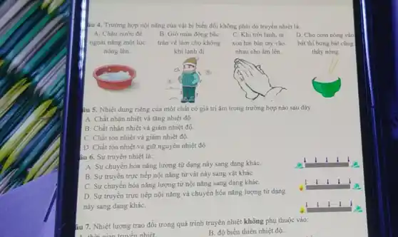 âu 4. Trường hợp nội nǎng của vật bị biến đổi không phải do truyền nhiệt là:
A. Chậu nước để
ngoài nǎng một lúc
nóng lên.
tràn về làm cho không
khí lạnh đi
xoa hai bàn tay vào
nhau cho ấm lên.
nóng
bát thì bưng bát cũng
thấy nóng.
âu 5. Nhiệt dung riêng của một chất có giá trị âm trong trường hợp nào sau đây
A. Chất nhận nhiệt và tǎng nhiệt độ.
B. Chất nhận nhiệt và giảm nhiệt độ.
C. Chất tỏa nhiệt và giảm nhiệt độ.
D. Chất tỏa nhiệt và giữ nguyên nhiệt độ
âu 6. Sự truyên nhiệt là:
A. Sự chuyển hóa nǎng lượng từ dạng này sang dạng kháC.
B. Sự truyên trực tiếp nội nǎng từ vật này sang vật khác
C. Sự chuyển hóa nǎng lượng từ nội nǎng sang dạng kháC.
D. Sự truyên trực tiếp nội nǎng và chuyển hóa nǎng lượng từ dạng
này sang dạng kháC.
âu 7. Nhiệt lượng trao đổi trong quá trình truyền nhiệt không phụ thuộc vào:
A. thời gian truyền nhiệt.
B. độ biến thiên nhiệt độ.