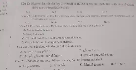 u 79
Câu 23:Glycerol đun với hỗn hợp CH_(3)COOH và HCOOH ( xúc tác H_(2)SO_(4) đặc) có thể được tối đa bao
nhiêu ester có dạng (RCOO)_(3)C_(3)H_(5)
A. 2
B. 8
C. 6
D. 4
Câu 24:Số triester tối đa thu được khi đun nóng hỗn hợp gồm glycerol . stearic acid và palmitic acid (có
H_(2)SO_(4) đặc xúc tác) là
A. 5.
B. 6.
C. 3.
D. 4.
Câu 25:Phát biểu nào sau đây không đúng về tính chất vật lí của chất béo?
A.. Không tan trong nướC.
B. Nặng hơn nướC.
C. Các acid béo không no thường ở trạng thái lỏng.
D. Các acid béo no thường ở trạng thái rắn.
Câu 26:Chất béo động vật hầu hết ở thể rắn do chứa
A . glycerol trong phân tử.
B. gốc acid béo.
C. chủ yếu gốc acid béo không no.
D. chủ yếu gốc acid béo no.
Câu 27: Ở nhiệt độ thường . chất nào sau đây tồn tai ở trạng thái rǎn ?
A.. Ethyl acetate.
B Tristearin.
C . Methyl formate.
D . Triolein.