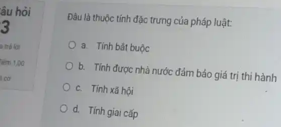 âu hỏi
3
Đâu là thuộc tính đặc trưng của pháp luật:
a. Tính bắt buộc
b. Tính được nhà nước đảm bảo giá trị thi hành
c. Tính xã hôi
d. Tính giai cấp