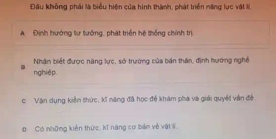 Đâu không phải là biểu hiện của hình thành , phát triển nǎng lực vật lí.
A Định hướng tư tưởng, phát triển hệ thống chính trị.
B
Nhận biết được nǎng lực, sở trường của bản thân, định hướng nghề
nghiệp.
C Vận dụng kiến thức, kĩ nǎng đã học để khám phá và giải quyết vấn đề.
D Có những kiến thức, kĩ nǎng cơ bản về vật lí.