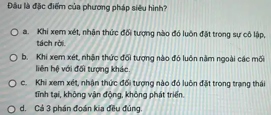 Đâu là đặc điểm của phương pháp siêu hình?
a. Khi xem xét , nhận thức đối tượng nào đó luôn đặt trong sự cô lập,
tách rời.
b. Khi xem xét , nhận thức đối tượng nào đó luôn nằm ngoài các mối
liên hệ với đối tượng khác.
c. Khi xem xét , nhận thức đối tượng nào đó luôn đặt trong trạng thái
tĩnh tại, không vận động, không phát triển.
d. Cả 3 phán đoán kia đều đúng.